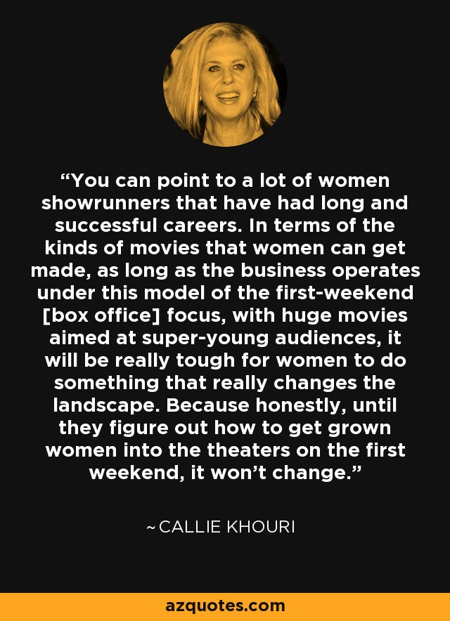 You can point to a lot of women showrunners that have had long and successful careers. In terms of the kinds of movies that women can get made, as long as the business operates under this model of the first-weekend [box office] focus, with huge movies aimed at super-young audiences, it will be really tough for women to do something that really changes the landscape. Because honestly, until they figure out how to get grown women into the theaters on the first weekend, it won't change. - Callie Khouri