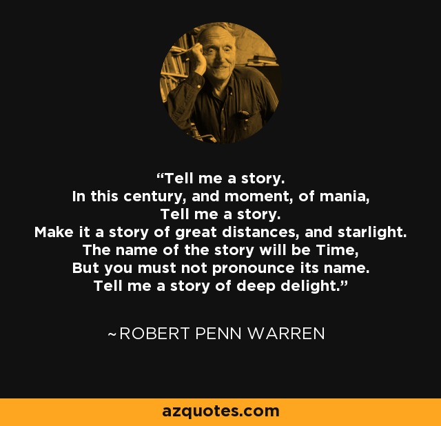 Tell me a story. In this century, and moment, of mania, Tell me a story. Make it a story of great distances, and starlight. The name of the story will be Time, But you must not pronounce its name. Tell me a story of deep delight. - Robert Penn Warren