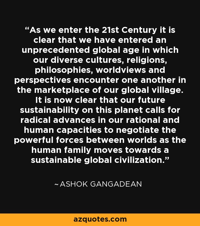 As we enter the 21st Century it is clear that we have entered an unprecedented global age in which our diverse cultures, religions, philosophies, worldviews and perspectives encounter one another in the marketplace of our global village. It is now clear that our future sustainability on this planet calls for radical advances in our rational and human capacities to negotiate the powerful forces between worlds as the human family moves towards a sustainable global civilization. - Ashok Gangadean