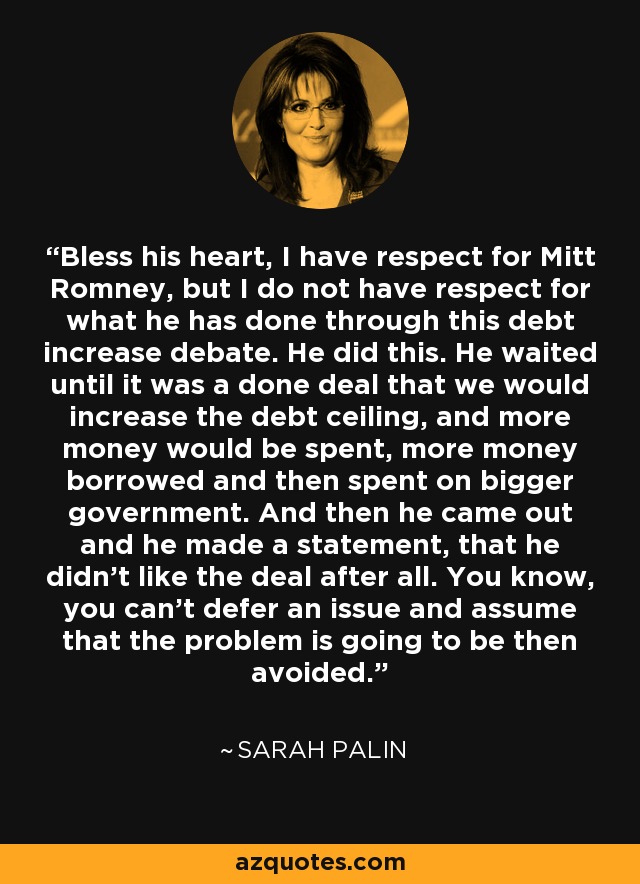 Bless his heart, I have respect for Mitt Romney, but I do not have respect for what he has done through this debt increase debate. He did this. He waited until it was a done deal that we would increase the debt ceiling, and more money would be spent, more money borrowed and then spent on bigger government. And then he came out and he made a statement, that he didn't like the deal after all. You know, you can't defer an issue and assume that the problem is going to be then avoided. - Sarah Palin