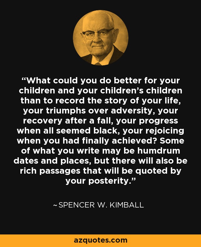 What could you do better for your children and your children's children than to record the story of your life, your triumphs over adversity, your recovery after a fall, your progress when all seemed black, your rejoicing when you had finally achieved? Some of what you write may be humdrum dates and places, but there will also be rich passages that will be quoted by your posterity. - Spencer W. Kimball