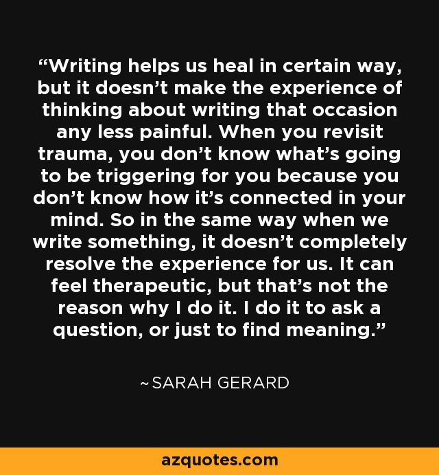 Writing helps us heal in certain way, but it doesn't make the experience of thinking about writing that occasion any less painful. When you revisit trauma, you don't know what's going to be triggering for you because you don't know how it's connected in your mind. So in the same way when we write something, it doesn't completely resolve the experience for us. It can feel therapeutic, but that's not the reason why I do it. I do it to ask a question, or just to find meaning. - Sarah Gerard
