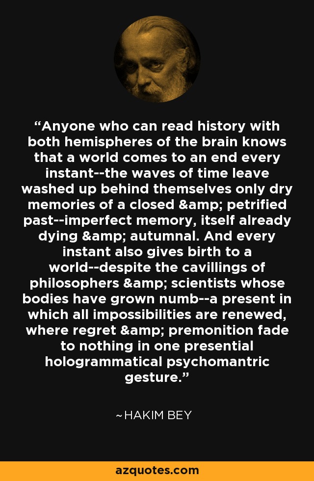 Anyone who can read history with both hemispheres of the brain knows that a world comes to an end every instant--the waves of time leave washed up behind themselves only dry memories of a closed & petrified past--imperfect memory, itself already dying & autumnal. And every instant also gives birth to a world--despite the cavillings of philosophers & scientists whose bodies have grown numb--a present in which all impossibilities are renewed, where regret & premonition fade to nothing in one presential hologrammatical psychomantric gesture. - Hakim Bey