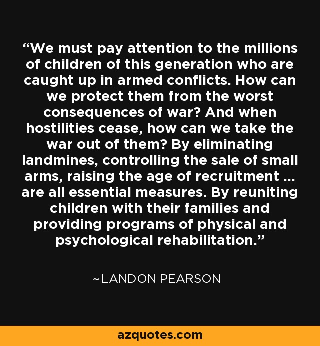 We must pay attention to the millions of children of this generation who are caught up in armed conflicts. How can we protect them from the worst consequences of war? And when hostilities cease, how can we take the war out of them? By eliminating landmines, controlling the sale of small arms, raising the age of recruitment ... are all essential measures. By reuniting children with their families and providing programs of physical and psychological rehabilitation. - Landon Pearson