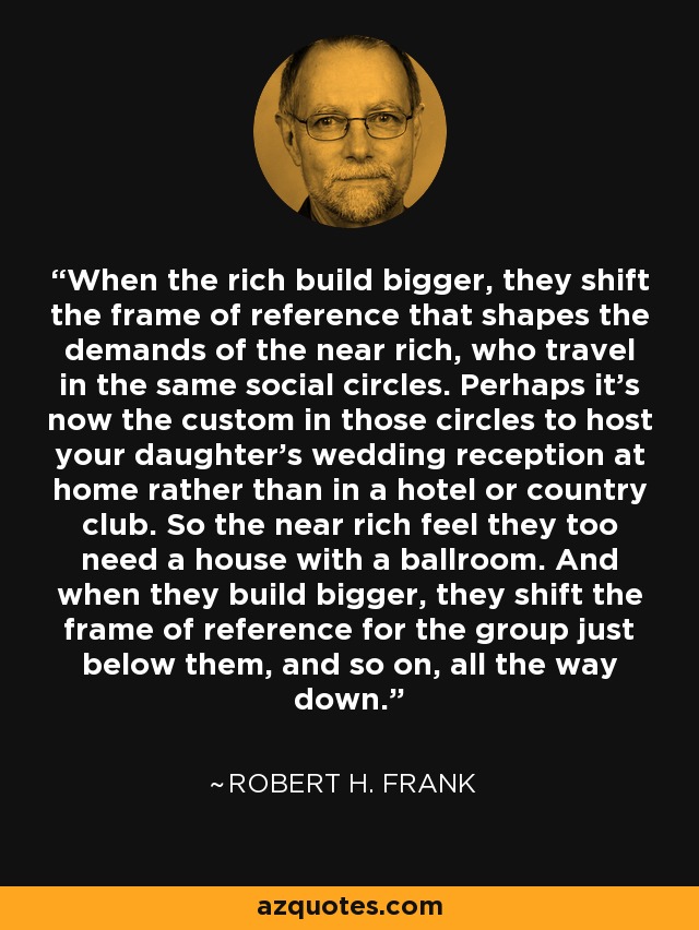 When the rich build bigger, they shift the frame of reference that shapes the demands of the near rich, who travel in the same social circles. Perhaps it's now the custom in those circles to host your daughter's wedding reception at home rather than in a hotel or country club. So the near rich feel they too need a house with a ballroom. And when they build bigger, they shift the frame of reference for the group just below them, and so on, all the way down. - Robert H. Frank