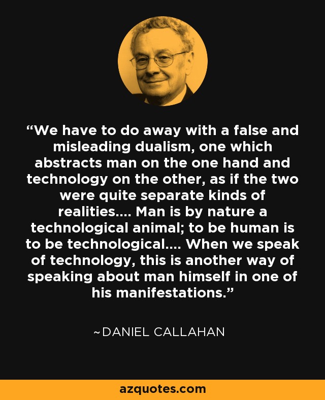 We have to do away with a false and misleading dualism, one which abstracts man on the one hand and technology on the other, as if the two were quite separate kinds of realities.... Man is by nature a technological animal; to be human is to be technological.... When we speak of technology, this is another way of speaking about man himself in one of his manifestations. - Daniel Callahan