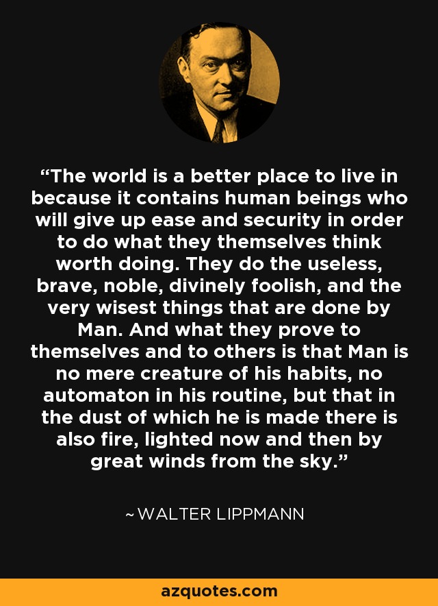 The world is a better place to live in because it contains human beings who will give up ease and security in order to do what they themselves think worth doing. They do the useless, brave, noble, divinely foolish, and the very wisest things that are done by Man. And what they prove to themselves and to others is that Man is no mere creature of his habits, no automaton in his routine, but that in the dust of which he is made there is also fire, lighted now and then by great winds from the sky. - Walter Lippmann