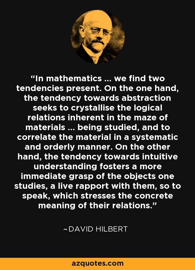 In mathematics ... we find two tendencies present. On the one hand, the tendency towards abstraction seeks to crystallise the logical relations inherent in the maze of materials ... being studied, and to correlate the material in a systematic and orderly manner. On the other hand, the tendency towards intuitive understanding fosters a more immediate grasp of the objects one studies, a live rapport with them, so to speak, which stresses the concrete meaning of their relations. - David Hilbert