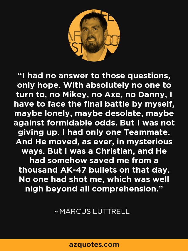 I had no answer to those questions, only hope. With absolutely no one to turn to, no Mikey, no Axe, no Danny, I have to face the final battle by myself, maybe lonely, maybe desolate, maybe against formidable odds. But I was not giving up. I had only one Teammate. And He moved, as ever, in mysterious ways. But I was a Christian, and He had somehow saved me from a thousand AK-47 bullets on that day. No one had shot me, which was well nigh beyond all comprehension. - Marcus Luttrell