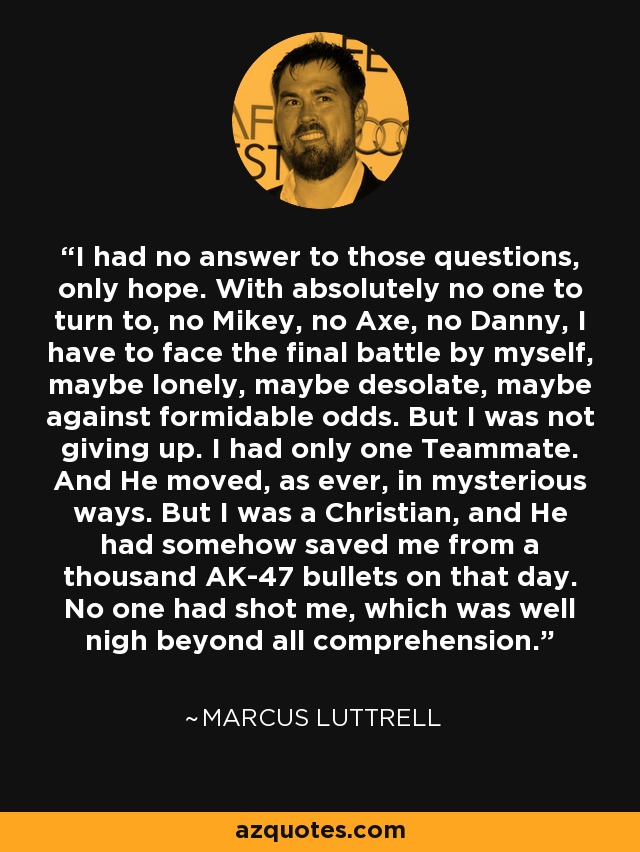 I had no answer to those questions, only hope. With absolutely no one to turn to, no Mikey, no Axe, no Danny, I have to face the final battle by myself, maybe lonely, maybe desolate, maybe against formidable odds. But I was not giving up. I had only one Teammate. And He moved, as ever, in mysterious ways. But I was a Christian, and He had somehow saved me from a thousand AK-47 bullets on that day. No one had shot me, which was well nigh beyond all comprehension. - Marcus Luttrell