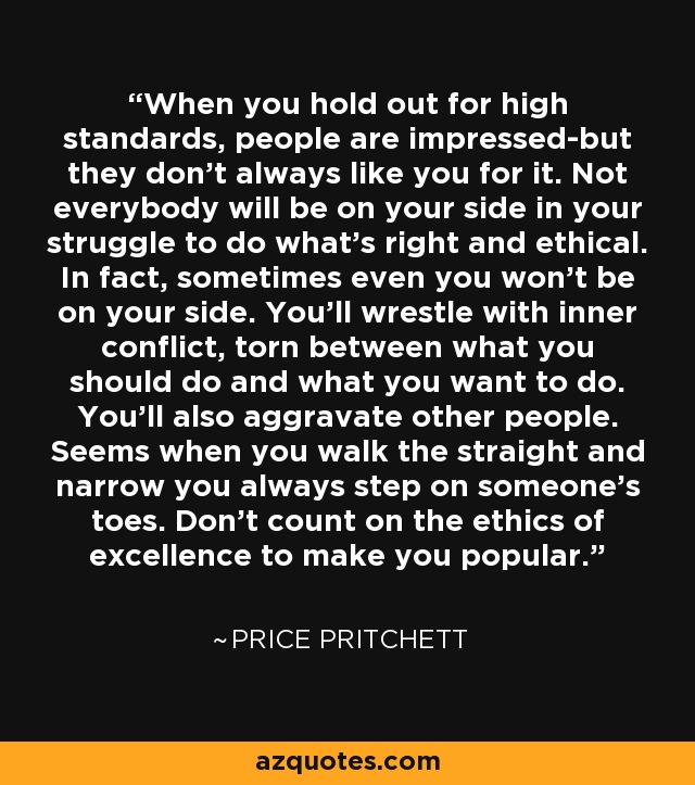 When you hold out for high standards, people are impressed-but they don't always like you for it. Not everybody will be on your side in your struggle to do what's right and ethical. In fact, sometimes even you won't be on your side. You'll wrestle with inner conflict, torn between what you should do and what you want to do. You'll also aggravate other people. Seems when you walk the straight and narrow you always step on someone's toes. Don't count on the ethics of excellence to make you popular. - Price Pritchett