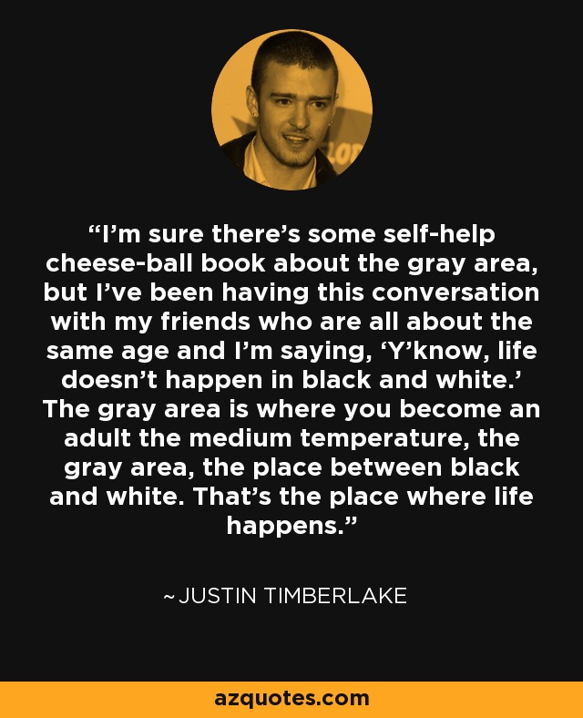 I’m sure there’s some self-help cheese-ball book about the gray area, but I’ve been having this conversation with my friends who are all about the same age and I’m saying, ‘Y’know, life doesn’t happen in black and white.’ The gray area is where you become an adult the medium temperature, the gray area, the place between black and white. That’s the place where life happens. - Justin Timberlake