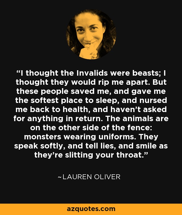 I thought the Invalids were beasts; I thought they would rip me apart. But these people saved me, and gave me the softest place to sleep, and nursed me back to health, and haven't asked for anything in return. The animals are on the other side of the fence: monsters wearing uniforms. They speak softly, and tell lies, and smile as they're slitting your throat. - Lauren Oliver