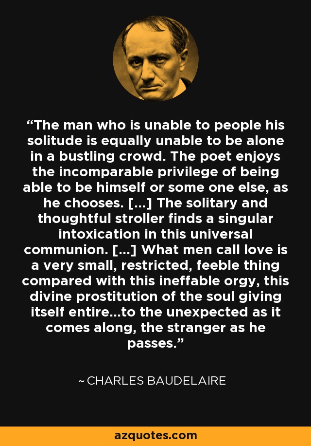 The man who is unable to people his solitude is equally unable to be alone in a bustling crowd. The poet enjoys the incomparable privilege of being able to be himself or some one else, as he chooses. [...] The solitary and thoughtful stroller finds a singular intoxication in this universal communion. [...] What men call love is a very small, restricted, feeble thing compared with this ineffable orgy, this divine prostitution of the soul giving itself entire...to the unexpected as it comes along, the stranger as he passes. - Charles Baudelaire