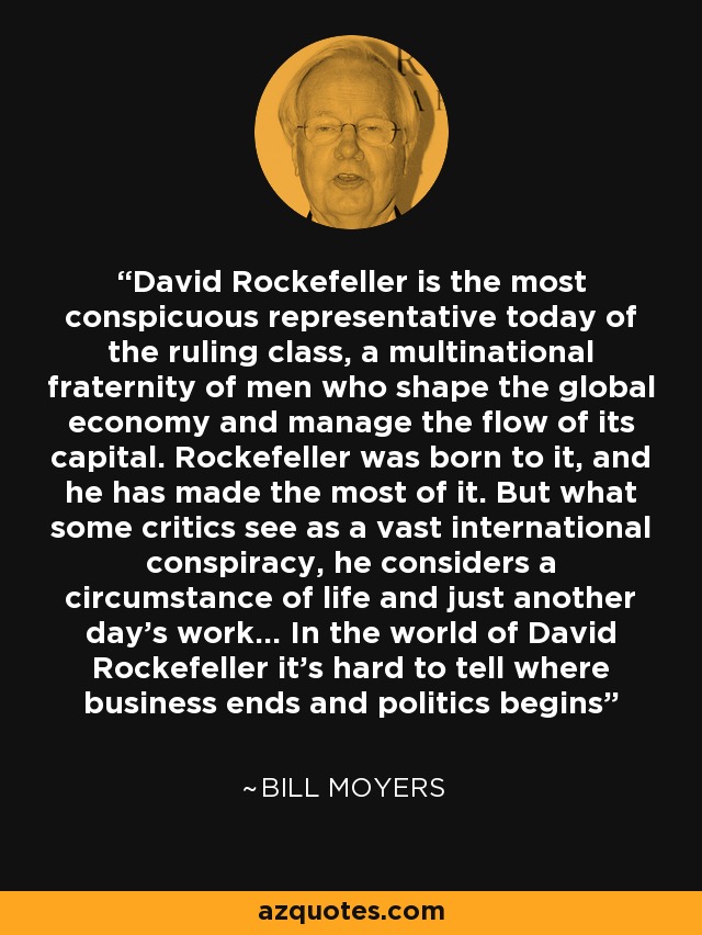 David Rockefeller is the most conspicuous representative today of the ruling class, a multinational fraternity of men who shape the global economy and manage the flow of its capital. Rockefeller was born to it, and he has made the most of it. But what some critics see as a vast international conspiracy, he considers a circumstance of life and just another day's work... In the world of David Rockefeller it's hard to tell where business ends and politics begins - Bill Moyers