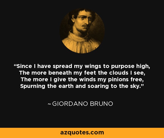 Since I have spread my wings to purpose high, The more beneath my feet the clouds I see, The more I give the winds my pinions free, Spurning the earth and soaring to the sky. - Giordano Bruno
