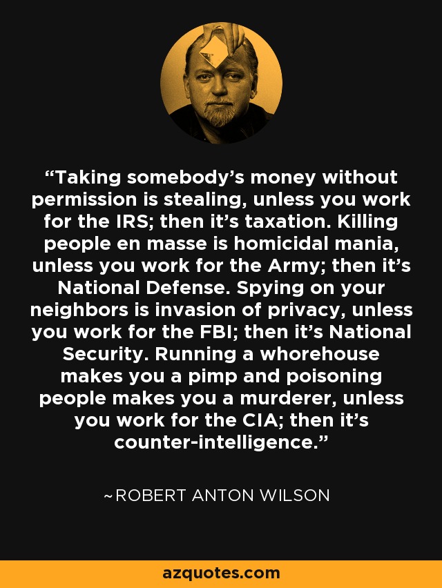 Taking somebody's money without permission is stealing, unless you work for the IRS; then it's taxation. Killing people en masse is homicidal mania, unless you work for the Army; then it's National Defense. Spying on your neighbors is invasion of privacy, unless you work for the FBI; then it's National Security. Running a whorehouse makes you a pimp and poisoning people makes you a murderer, unless you work for the CIA; then it's counter-intelligence. - Robert Anton Wilson