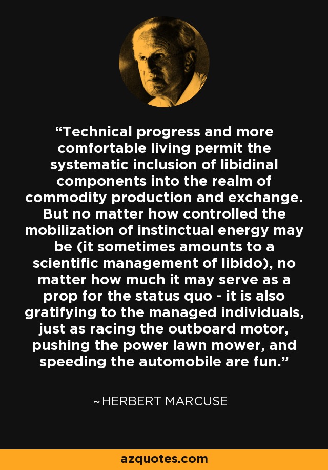 Technical progress and more comfortable living permit the systematic inclusion of libidinal components into the realm of commodity production and exchange. But no matter how controlled the mobilization of instinctual energy may be (it sometimes amounts to a scientific management of libido), no matter how much it may serve as a prop for the status quo - it is also gratifying to the managed individuals, just as racing the outboard motor, pushing the power lawn mower, and speeding the automobile are fun. - Herbert Marcuse