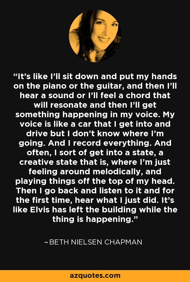 It's like I'll sit down and put my hands on the piano or the guitar, and then I'll hear a sound or I'll feel a chord that will resonate and then I'll get something happening in my voice. My voice is like a car that I get into and drive but I don't know where I'm going. And I record everything. And often, I sort of get into a state, a creative state that is, where I'm just feeling around melodically, and playing things off the top of my head. Then I go back and listen to it and for the first time, hear what I just did. It's like Elvis has left the building while the thing is happening. - Beth Nielsen Chapman