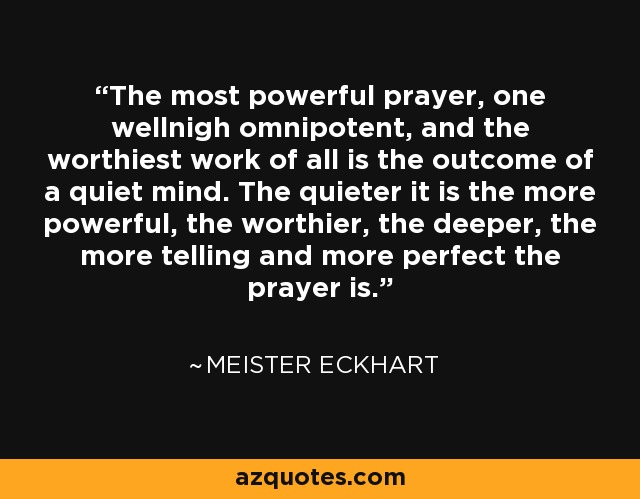 The most powerful prayer, one wellnigh omnipotent, and the worthiest work of all is the outcome of a quiet mind. The quieter it is the more powerful, the worthier, the deeper, the more telling and more perfect the prayer is. - Meister Eckhart