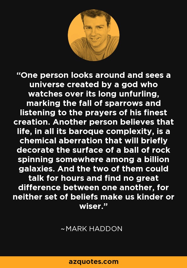 One person looks around and sees a universe created by a god who watches over its long unfurling, marking the fall of sparrows and listening to the prayers of his finest creation. Another person believes that life, in all its baroque complexity, is a chemical aberration that will briefly decorate the surface of a ball of rock spinning somewhere among a billion galaxies. And the two of them could talk for hours and find no great difference between one another, for neither set of beliefs make us kinder or wiser. - Mark Haddon