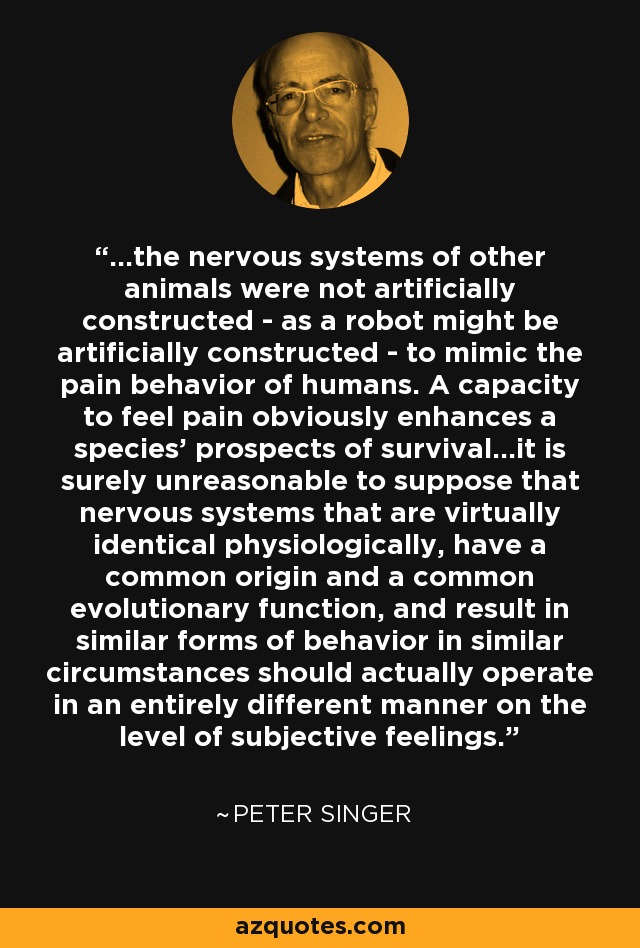...the nervous systems of other animals were not artificially constructed - as a robot might be artificially constructed - to mimic the pain behavior of humans. A capacity to feel pain obviously enhances a species' prospects of survival...it is surely unreasonable to suppose that nervous systems that are virtually identical physiologically, have a common origin and a common evolutionary function, and result in similar forms of behavior in similar circumstances should actually operate in an entirely different manner on the level of subjective feelings. - Peter Singer