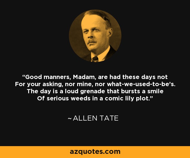 Good manners, Madam, are had these days not For your asking, nor mine, nor what-we-used-to-be's. The day is a loud grenade that bursts a smile Of serious weeds in a comic lily plot. - Allen Tate