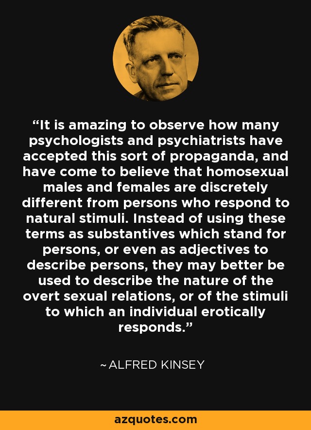 It is amazing to observe how many psychologists and psychiatrists have accepted this sort of propaganda, and have come to believe that homosexual males and females are discretely different from persons who respond to natural stimuli. Instead of using these terms as substantives which stand for persons, or even as adjectives to describe persons, they may better be used to describe the nature of the overt sexual relations, or of the stimuli to which an individual erotically responds. - Alfred Kinsey