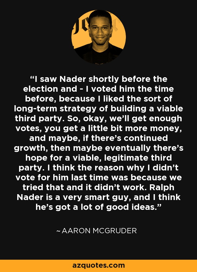 I saw Nader shortly before the election and - I voted him the time before, because I liked the sort of long-term strategy of building a viable third party. So, okay, we'll get enough votes, you get a little bit more money, and maybe, if there's continued growth, then maybe eventually there's hope for a viable, legitimate third party. I think the reason why I didn't vote for him last time was because we tried that and it didn't work. Ralph Nader is a very smart guy, and I think he's got a lot of good ideas. - Aaron McGruder