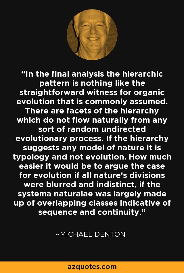 In the final analysis the hierarchic pattern is nothing like the straightforward witness for organic evolution that is commonly assumed. There are facets of the hierarchy which do not flow naturally from any sort of random undirected evolutionary process. If the hierarchy suggests any model of nature it is typology and not evolution. How much easier it would be to argue the case for evolution if all nature's divisions were blurred and indistinct, if the systema naturalae was largely made up of overlapping classes indicative of sequence and continuity. - Michael Denton