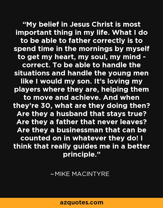 My belief in Jesus Christ is most important thing in my life. What I do to be able to father correctly is to spend time in the mornings by myself to get my heart, my soul, my mind - correct. To be able to handle the situations and handle the young men like I would my son. It's loving my players where they are, helping them to move and achieve. And when they're 30, what are they doing then? Are they a husband that stays true? Are they a father that never leaves? Are they a businessman that can be counted on in whatever they do! I think that really guides me in a better principle. - Mike MacIntyre