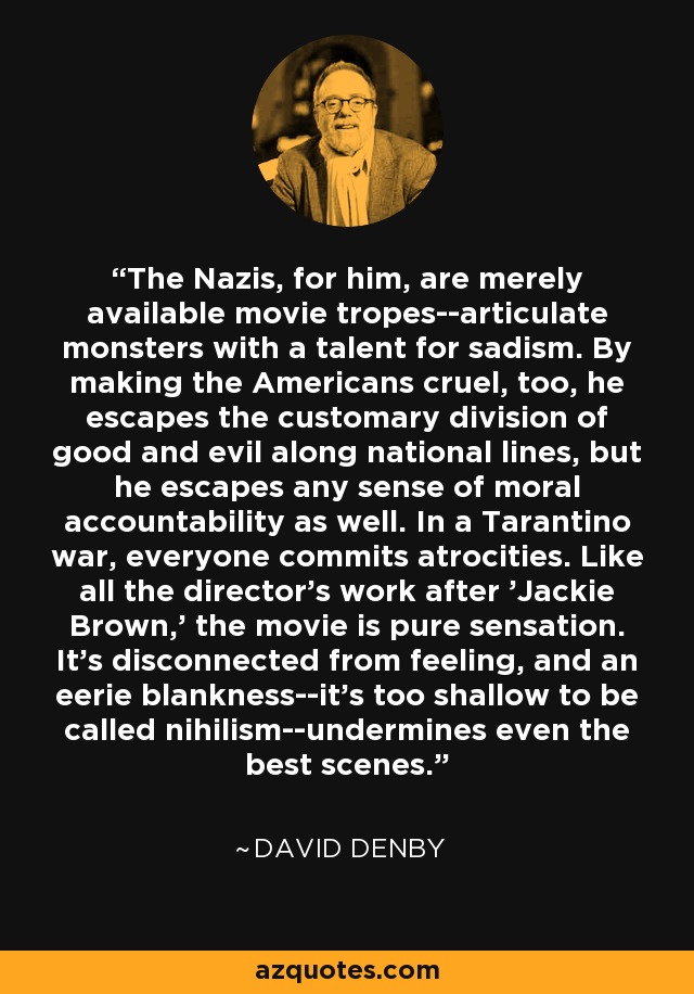 The Nazis, for him, are merely available movie tropes--articulate monsters with a talent for sadism. By making the Americans cruel, too, he escapes the customary division of good and evil along national lines, but he escapes any sense of moral accountability as well. In a Tarantino war, everyone commits atrocities. Like all the director's work after 'Jackie Brown,' the movie is pure sensation. It's disconnected from feeling, and an eerie blankness--it's too shallow to be called nihilism--undermines even the best scenes. - David Denby