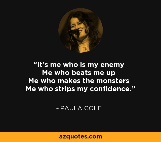It's me who is my enemy Me who beats me up Me who makes the monsters Me who strips my confidence. - Paula Cole