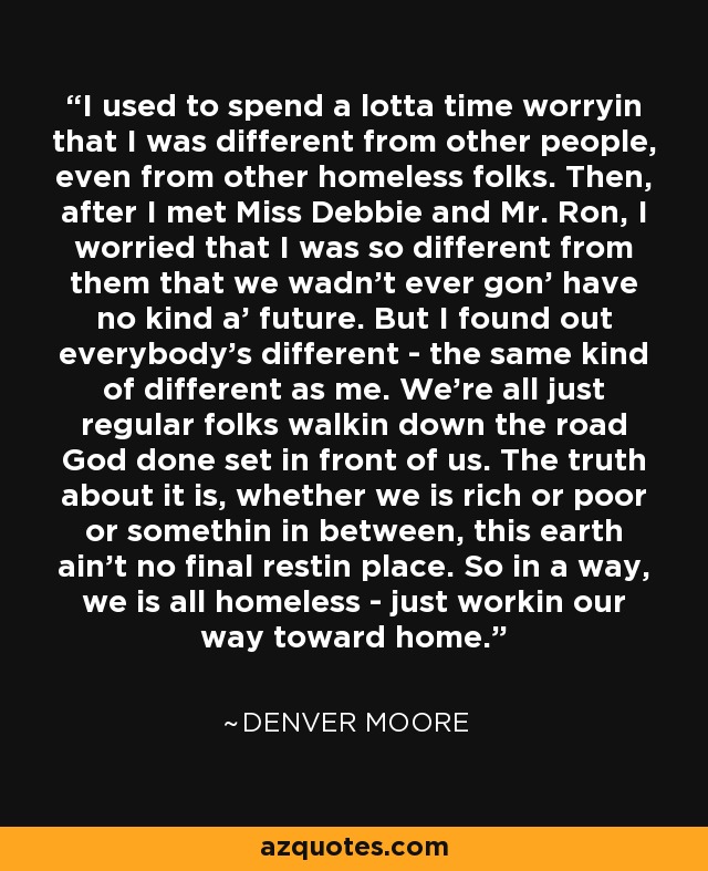 I used to spend a lotta time worryin that I was different from other people, even from other homeless folks. Then, after I met Miss Debbie and Mr. Ron, I worried that I was so different from them that we wadn't ever gon' have no kind a' future. But I found out everybody's different - the same kind of different as me. We're all just regular folks walkin down the road God done set in front of us. The truth about it is, whether we is rich or poor or somethin in between, this earth ain't no final restin place. So in a way, we is all homeless - just workin our way toward home. - Denver Moore