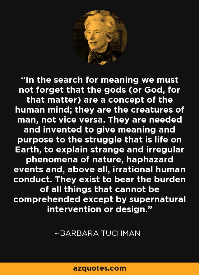 In the search for meaning we must not forget that the gods (or God, for that matter) are a concept of the human mind; they are the creatures of man, not vice versa. They are needed and invented to give meaning and purpose to the struggle that is life on Earth, to explain strange and irregular phenomena of nature, haphazard events and, above all, irrational human conduct. They exist to bear the burden of all things that cannot be comprehended except by supernatural intervention or design. - Barbara Tuchman