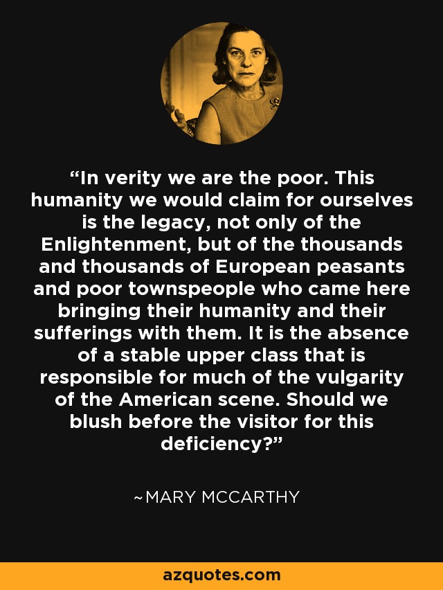 In verity we are the poor. This humanity we would claim for ourselves is the legacy, not only of the Enlightenment, but of the thousands and thousands of European peasants and poor townspeople who came here bringing their humanity and their sufferings with them. It is the absence of a stable upper class that is responsible for much of the vulgarity of the American scene. Should we blush before the visitor for this deficiency? - Mary McCarthy