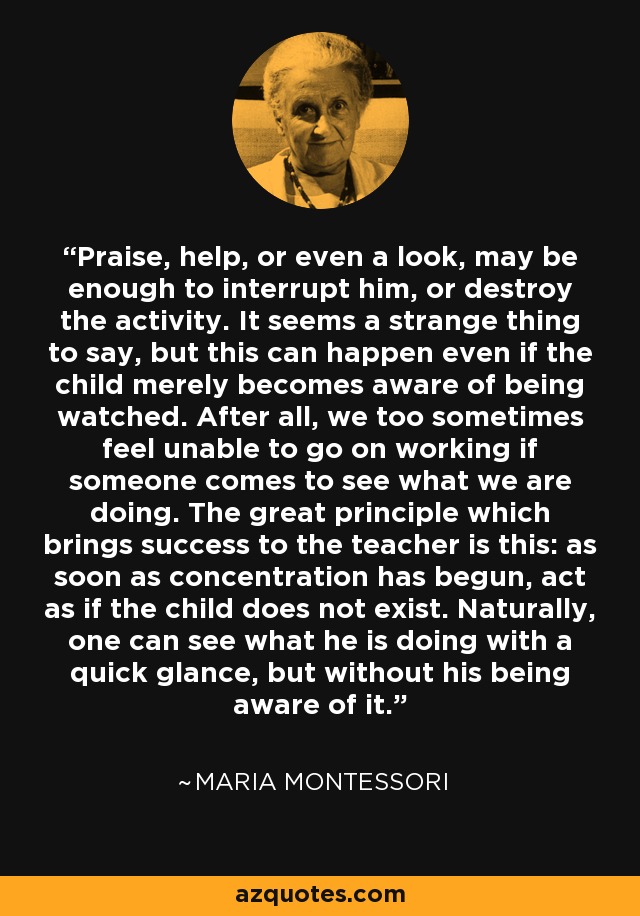 Praise, help, or even a look, may be enough to interrupt him, or destroy the activity. It seems a strange thing to say, but this can happen even if the child merely becomes aware of being watched. After all, we too sometimes feel unable to go on working if someone comes to see what we are doing. The great principle which brings success to the teacher is this: as soon as concentration has begun, act as if the child does not exist. Naturally, one can see what he is doing with a quick glance, but without his being aware of it. - Maria Montessori