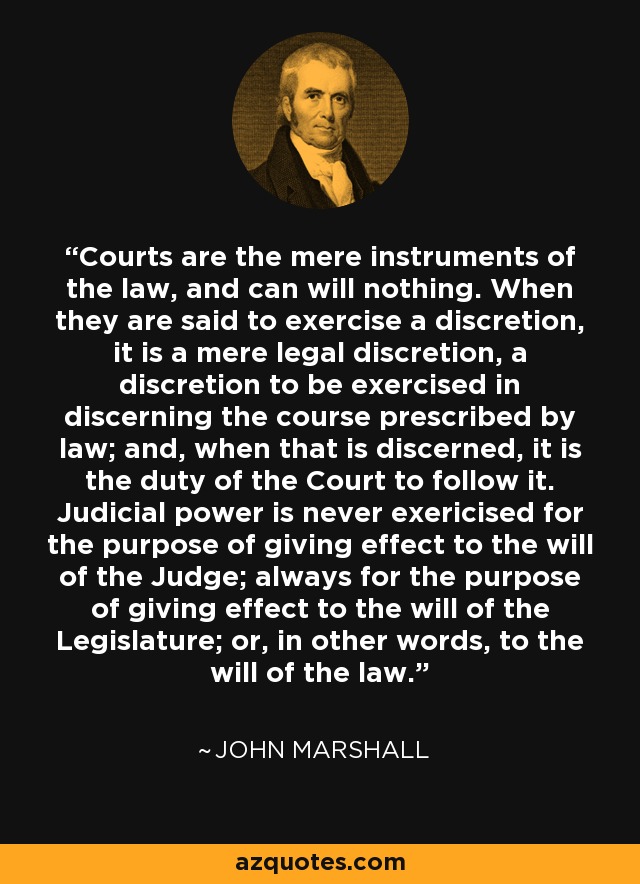 Courts are the mere instruments of the law, and can will nothing. When they are said to exercise a discretion, it is a mere legal discretion, a discretion to be exercised in discerning the course prescribed by law; and, when that is discerned, it is the duty of the Court to follow it. Judicial power is never exericised for the purpose of giving effect to the will of the Judge; always for the purpose of giving effect to the will of the Legislature; or, in other words, to the will of the law. - John Marshall