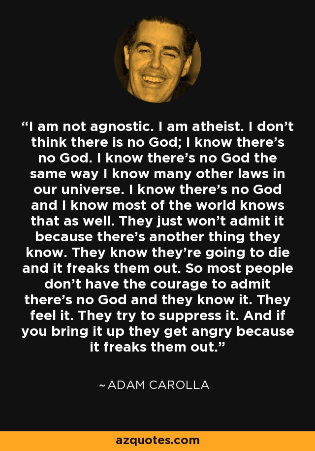 I am not agnostic. I am atheist. I don’t think there is no God; I know there’s no God. I know there’s no God the same way I know many other laws in our universe. I know there’s no God and I know most of the world knows that as well. They just won’t admit it because there’s another thing they know. They know they’re going to die and it freaks them out. So most people don’t have the courage to admit there’s no God and they know it. They feel it. They try to suppress it. And if you bring it up they get angry because it freaks them out. - Adam Carolla