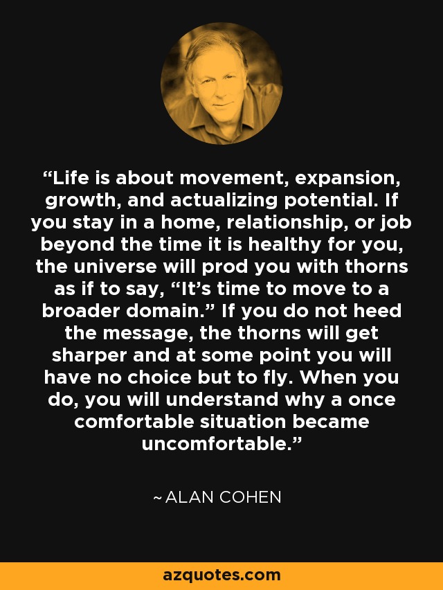 Life is about movement, expansion, growth, and actualizing potential. If you stay in a home, relationship, or job beyond the time it is healthy for you, the universe will prod you with thorns as if to say, “It’s time to move to a broader domain.” If you do not heed the message, the thorns will get sharper and at some point you will have no choice but to fly. When you do, you will understand why a once comfortable situation became uncomfortable. - Alan Cohen