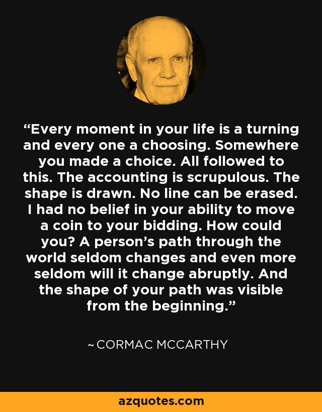 Every moment in your life is a turning and every one a choosing. Somewhere you made a choice. All followed to this. The accounting is scrupulous. The shape is drawn. No line can be erased. I had no belief in your ability to move a coin to your bidding. How could you? A person's path through the world seldom changes and even more seldom will it change abruptly. And the shape of your path was visible from the beginning. - Cormac McCarthy