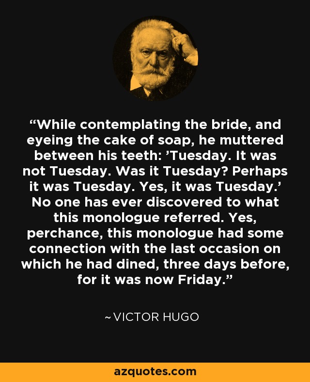 While contemplating the bride, and eyeing the cake of soap, he muttered between his teeth: 'Tuesday. It was not Tuesday. Was it Tuesday? Perhaps it was Tuesday. Yes, it was Tuesday.' No one has ever discovered to what this monologue referred. Yes, perchance, this monologue had some connection with the last occasion on which he had dined, three days before, for it was now Friday. - Victor Hugo