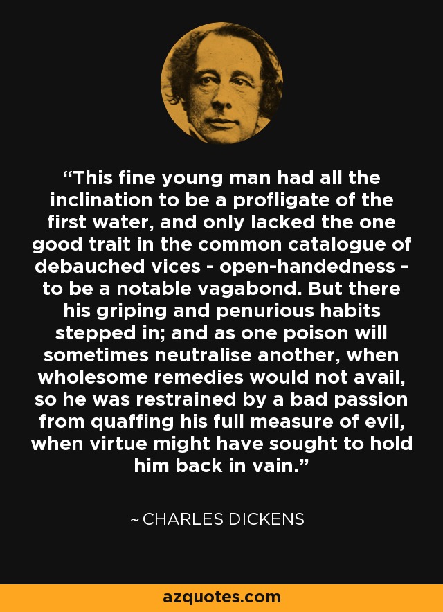 This fine young man had all the inclination to be a profligate of the first water, and only lacked the one good trait in the common catalogue of debauched vices - open-handedness - to be a notable vagabond. But there his griping and penurious habits stepped in; and as one poison will sometimes neutralise another, when wholesome remedies would not avail, so he was restrained by a bad passion from quaffing his full measure of evil, when virtue might have sought to hold him back in vain. - Charles Dickens