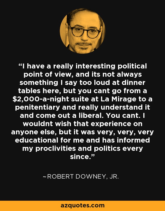 I have a really interesting political point of view, and its not always something I say too loud at dinner tables here, but you cant go from a $2,000-a-night suite at La Mirage to a penitentiary and really understand it and come out a liberal. You cant. I wouldnt wish that experience on anyone else, but it was very, very, very educational for me and has informed my proclivities and politics every since. - Robert Downey, Jr.
