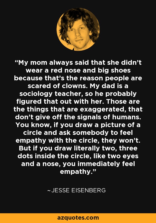 My mom always said that she didn't wear a red nose and big shoes because that's the reason people are scared of clowns. My dad is a sociology teacher, so he probably figured that out with her. Those are the things that are exaggerated, that don't give off the signals of humans. You know, if you draw a picture of a circle and ask somebody to feel empathy with the circle, they won't. But if you draw literally two, three dots inside the circle, like two eyes and a nose, you immediately feel empathy. - Jesse Eisenberg