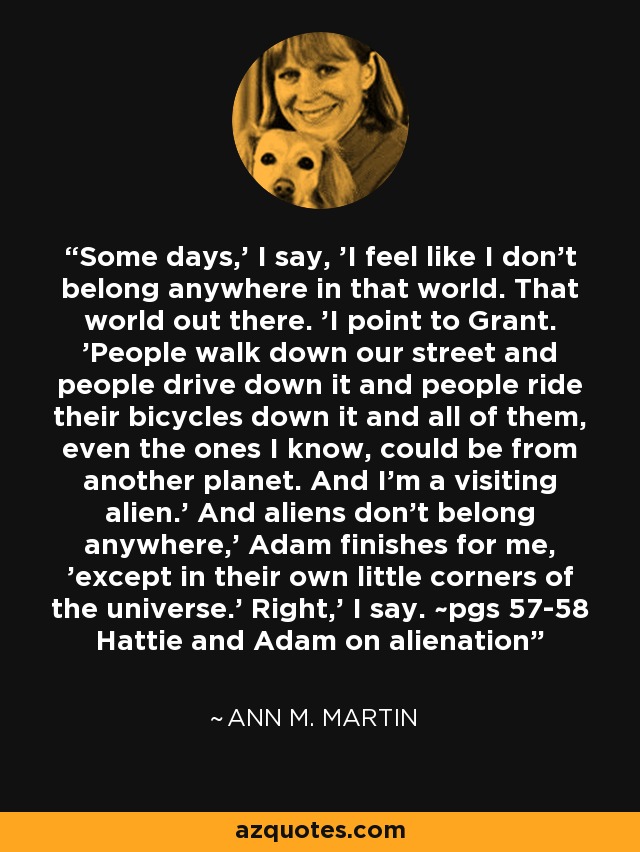 Some days,' I say, 'I feel like I don't belong anywhere in that world. That world out there. 'I point to Grant. 'People walk down our street and people drive down it and people ride their bicycles down it and all of them, even the ones I know, could be from another planet. And I'm a visiting alien.' And aliens don't belong anywhere,' Adam finishes for me, 'except in their own little corners of the universe.' Right,' I say. ~pgs 57-58 Hattie and Adam on alienation - Ann M. Martin