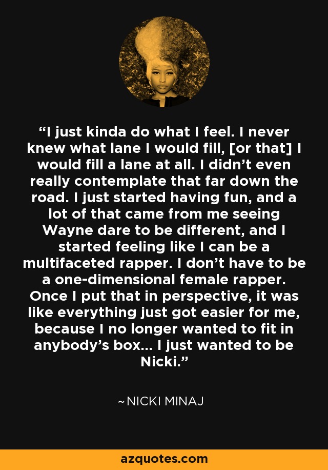 I just kinda do what I feel. I never knew what lane I would fill, [or that] I would fill a lane at all. I didn't even really contemplate that far down the road. I just started having fun, and a lot of that came from me seeing Wayne dare to be different, and I started feeling like I can be a multifaceted rapper. I don't have to be a one-dimensional female rapper. Once I put that in perspective, it was like everything just got easier for me, because I no longer wanted to fit in anybody's box... I just wanted to be Nicki. - Nicki Minaj