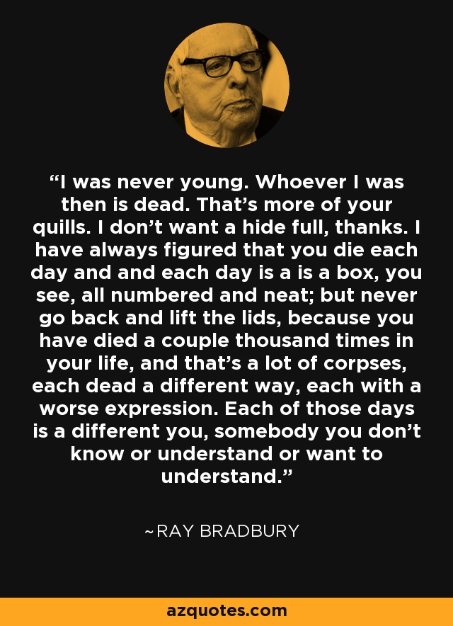 I was never young. Whoever I was then is dead. That's more of your quills. I don't want a hide full, thanks. I have always figured that you die each day and and each day is a is a box, you see, all numbered and neat; but never go back and lift the lids, because you have died a couple thousand times in your life, and that's a lot of corpses, each dead a different way, each with a worse expression. Each of those days is a different you, somebody you don't know or understand or want to understand. - Ray Bradbury