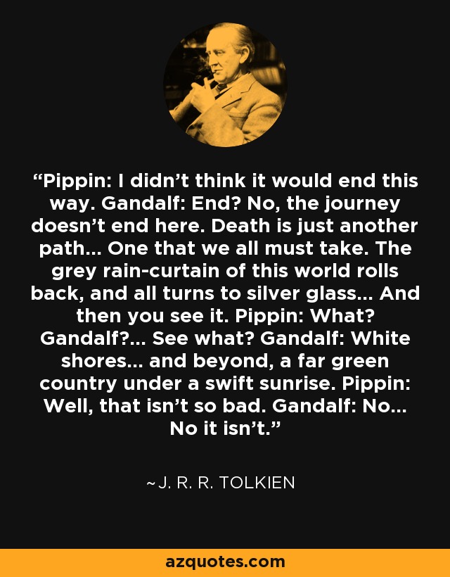 Pippin: I didn't think it would end this way. Gandalf: End? No, the journey doesn't end here. Death is just another path... One that we all must take. The grey rain-curtain of this world rolls back, and all turns to silver glass... And then you see it. Pippin: What? Gandalf?... See what? Gandalf: White shores... and beyond, a far green country under a swift sunrise. Pippin: Well, that isn't so bad. Gandalf: No... No it isn't. - J. R. R. Tolkien