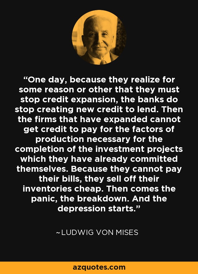 One day, because they realize for some reason or other that they must stop credit expansion, the banks do stop creating new credit to lend. Then the firms that have expanded cannot get credit to pay for the factors of production necessary for the completion of the investment projects which they have already committed themselves. Because they cannot pay their bills, they sell off their inventories cheap. Then comes the panic, the breakdown. And the depression starts. - Ludwig von Mises